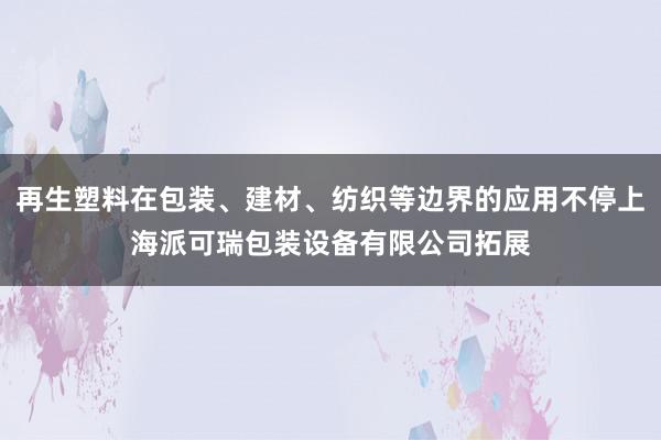 再生塑料在包装、建材、纺织等边界的应用不停上海派可瑞包装设备有限公司拓展